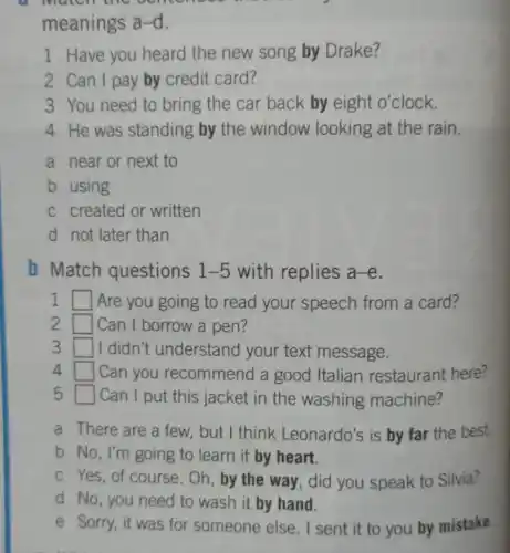 Match the generate
meanings a-d.
1 Have you heard the new song by Drake?
2 Can I pay by credit card?
3 You need to bring the car back by eight o'clock.
4 He was standing by the window looking at the rain.
a near or next to
b using
c created or written
d not later than
b Match questions 1-5 with replies a-e
1 square  Are you going to read your speech from a card?
2 square  Can I borrow a pen?
3 square  I didn't understand your text message.
4 square  Can you recommend a good Italian restaurant here?
5 square  | Can I put this jacket in the washing machine?
a There are a few, but I think Leonardo's is by far the best.
b No, I'm going to learn it by heart.
c Yes, of course . Oh, by the way , did you speak to Silvia?
d No, you need to wash it by hand.
e Sorry, it was for someone else . I sent it to you by mistake.