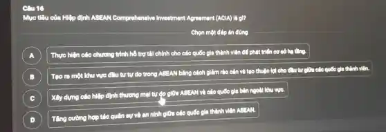 mg
Mục tiêu của Hiệp clinh ASEAN Comprehensive Investment Agreement (AClA) là gì?
Chọn một đáp án đúng
A Thực hiện các chương trình hồ trợ tài chính cho các quốc gia thành viên đồ phát triển cơ sở hoting
B )
Teo ra một khu vực đầu tư tự do trong ASEAN bằng cách giảm rào cản và tạo thuận lợi cho đu tư chia các quốc gia thành viên.
C
Xây dựng các hiệp định thương mại tự clo giữa ASEAN và các quốc gia bên ngoài khu vực.
D )
Tǎng cường hợp tác quân cự và an ninh giữa các quốc gia thành viên ABEAN.