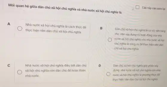 Mối quan hệ giữa dân chủ xã hội chủ nghĩa và nhà nước xã hội chủ nghĩa là:
A
Nhà nước xã hội chủ nghĩa là cách thức để
thực hiện nền dân chủ xã hội chủ nghĩa
B
Dân chủ xã hội chủ nghĩa là cơ sở, nền tảng
cho việc xây dựng và hoạt động của nhà
nước xã hội chủ nghĩa còn nhà nước xã hội
chủ nghĩa là công cụ để thực hiện nền dân
chủ xã hội chủ nghĩa
C
Nhà nước xã hội chủ nghĩa điều tiết dân chủ
xã hội chủ nghĩa còn dân chủ để hoàn thiện
nhà nước
D
Dân chủ xã hội chủ nghĩa góp phần xây
dựng nhà nước xã hội chủ nghĩa còn nhà
nước xã hội chủ nghĩa là phương thức để
thực hiện nền dân chủ xã hội chủ nghĩa
Câu này cần xem lại