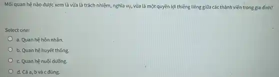 Mối quan hệ nào được xem là vừa là trách nhiệm, nghĩa vụ , vừa là một quyền lợi thiêng liêng giữa các thành viên trong gia đình?
Select one:
a. Quan hệ hôn nhân.
b. Quan hệ huyết thống
c. Quan hệ nuôi dưỡng.
d. Cả a, b và c đúng.