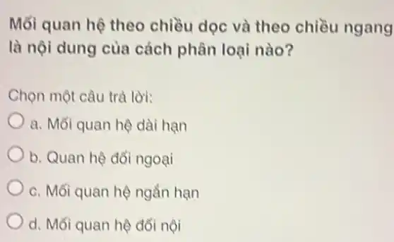 Mối quan hệ theo chiều dọc và theo chiều ngang
là nội dung của cách phân loại nào?
Chọn một câu trả lời:
a. Mối quan hệ dài hạn
b. Quan hệ đổi ngoại
c. Mối quan hệ ngắn hạn
d. Mối quan hệ đổi nội