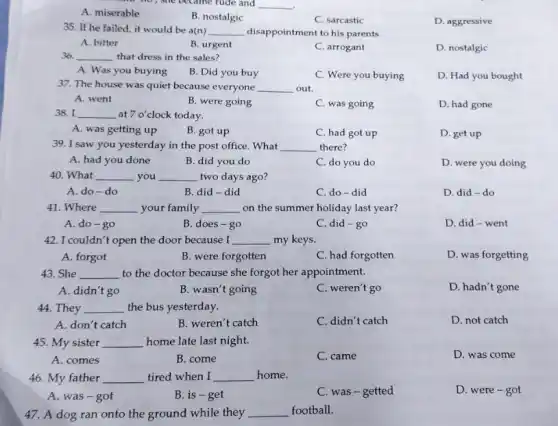 A. miserable
no, she became rude and __ .
B. nostalgic
C. sarcastic
D. aggressive
35. If he failed it would be a(n) __ disappointment to his parents.
A. bitter
B. urgent
C. arrogant
D. nostalgic
36. __ that dress in the sales?
A. Was you buying
B. Did you buy
C. Were you buying
D. Had you bought
37. The house was quiet because everyone __ out.
A. went
B. were going
C. was going
D. had gone
38.I a at 7o' clock today. __
A. was getting up
B. got up
C. had got up
D. get up
39. I saw you yesterday in the post office. What __ there?
A. had you done
B. did you do
C. do you do
D. were you doing
40. What __ you __ two days ago?
A. do-do
B did-did
C. do-did
D. did-do
41. Where __ your family __ on the summer holiday last year?
A. do-go
B. does-go
C. did-go
D. did-went
42. I couldn't open the door because I __ my keys.
A. forgot
B. were forgotten
C. had forgotten
D. was forgetting
43. She __ to the doctor because she forgot her appointment.
A. didn't go
B. wasn't going
C. weren't go
D. hadn't gone
44. They __ the bus yesterday.
A. don't catch
B. weren't catch
C. didn't catch
D. not catch
45. My sister __ home late last night.
A. comes
B. come
C. came
D. was come
46. My father __ tired when I __ home.
A. was-got
B. is-get
C. was-getted
D. were-got
47. A dog ran onto the ground while they __ football.