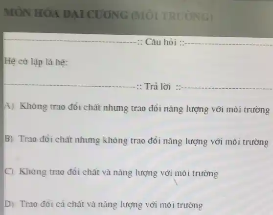 MÔN HÓA ĐẠI CUONG (MÔI TRƯỜNG)
__
Hệ có lập là hê:
__
: Trả lời __
A) Không trao đổi chất nhưng trao đổi nǎng lượng với môi trường
B) Trao đổi chất nhưng không trao đổi nǎng lượng với môi trường
C) Không trao đổi chất và nǎng lượng với môi trường
D) Trao đỏi cả chất và nǎng lượng với môi trường