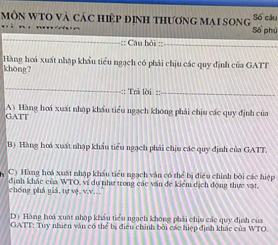 MÔN WTO VÀ CÁC HIP ĐINH THƯƠNG MẠI SONG Số câu
: Câu hỏi :
Hàng hoá xuất nhạp khẩu tiểu ngạch có phải chịu các quy định của GATT
không?
__
-: Trả lời : __
A) Hàng hơí xuất nhập khẩu tiểu ngạch không phải chịu các quy định của
GATT
B) Hàng hoá xuất nhập khẩu tiểu ngạch phải chịu các quy định của GATT.
C) Hàng hoá xuất nhập khẩu tiêu ngạch vǎn có thể bị điều chỉnh bởi các hiệp
định khác của WTO ví dự như trong các vǎn đề kiểm dịch động thực vật.
chống phá giá, tự vệ v.v __
D) Hàng hoá xuất nhập khâu tiểu ngạch không phải chịu các quy định của
GATT: Tuy nhiên vǎn có thể bị điều chỉnh bởi các hiệp định khác của WTO.