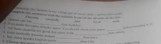 morning, the farmers in my village got up (more early / earlier)than usual.
omplete the sentences with the suitable forms of the adverbs in the box.
hard
Fluently
carefully
1. Horses can run
__
than buffalos.
fast
2. You made the
same mistake again
. You should check your paper __
before handing it in.
3. All these students are good, but some work
__ than others.
4. Girls normally become mature
__ than boys.
5. My sister speaks English much
__ than I do.
