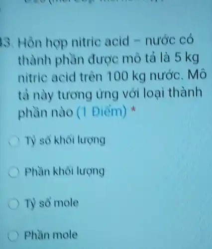 morning
13. Hỗn hợp nitric acid -nước có
thành phần được mô tả là 5 kg
nitric acid trên 100 kg nước. Mô
tà này tương ứng với loại thành
phần nào (1 Điểm)
T) số khối lượng
Phần khỏi lượng
Ty so mole
Phần mole