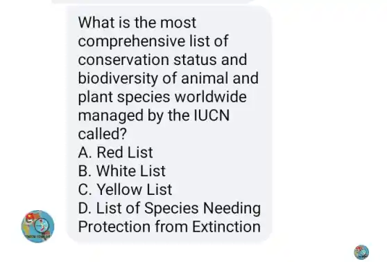 What is the most
comprehensive : list of
conservation status and
biodiversity of animal and
plant species worldwide
managed by the IUCN
called?
A. Red List
B. White List
C. Yellow List
D. List of Species Needing
Protection from Extinction