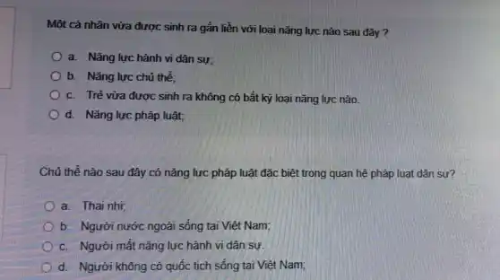 Một cá nhân vừa được sinh ra gắn liền với loại nǎng lực nào sau đây?
a Nǎng lực hành vi dân sự
b. Nǎng lực chủ thể
c Trẻ vừa được sinh ra không có bất kỳ loại nǎng lực nào
d Nǎng lực pháp luật,
Chủ thể nào sau đây có nǎng lực pháp luật đặc biệt trong quan hệ pháp luật dân
a
Người nước ngoài sống tại Việt Nam:
Người mất nǎng lực hành vi dân sự
d Người không có quốc tích sống tại Việt Nam