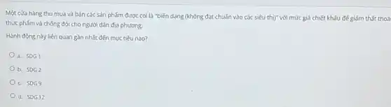 Một cửa hàng thu mua và bán các sản phẩm được coi là "biến dạng (không đạt chuẩn vào các siêu thị)"với mức giá chiết khấu để giảm thất thoá
thực phẩm và chống đói cho người dân địa phương.
Hành động này liên quan gần nhất đến mục tiêu nào?
a. SDG1
b. SDG2
c. SDG9
d. SDG12