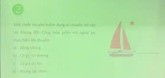 Một chiếc thuyền buồm đang di chuyển với vận
tốc không đối. Công toàn phần mà ngoại lực
thực hiện lên thuyền
a) Bằng không
b) Có giá trị dương
c) Có giá trị âm
d) Không xác định