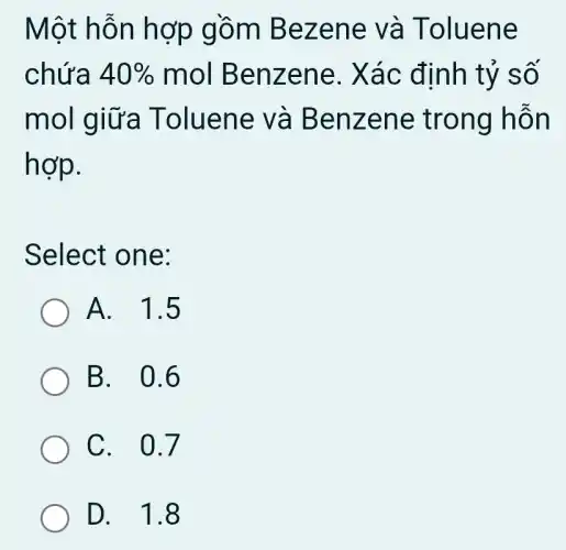 Một hỗn hợp gồm Bezene và Toluene
chứa 40%  mol Benzene . Xác định tỷ so
mol giữa Toluene và Benzene trong hỗn
hợp.
Select one:
A. 1.5
B. 0.6
C. 0.7
D. 1.8