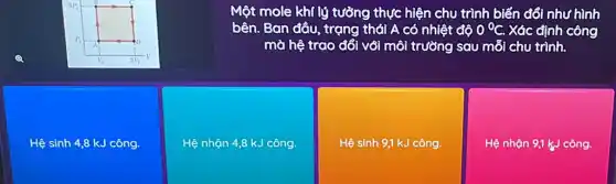 Một mole khí lý tưởng thực hiện chu trình biến đổi n như hình
bên. Ban đầu, trạng thái A có nhiệt độ 0^circ C. Xác định công
mà hệ trao đổi với môi trường sau mỗi chu trình.
Hệ sinh 4,8 kJ công.
Hệ nhận 4,8 kJ công.
Hệ sinh 9,1 kJ công.
Hệ nhận 9,1 kJ công.