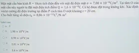 Một mặt câu bản kính R=10cm tích điện đều với mật độ điện mặt sigma =7,00times 10^-6C/m^2 . Tại tâm O của
mặt câu này người ta đặt một điện tích điểm Q=1,6times 10^-8C Cả hệ được đặt trong không khí. Xác định
vectơ cường độ điện trường tại điểm P cách tâm O một khoảng r=20cm
Cho biết hằng số điện varepsilon _(0)=8,86times 10^-12C^2/N.m^2
Select one:
a. 0
b. 1,98times 10^5V/m
C. 0,99times 10^5V/m
d
2,01times 10^5V/m
e. 3,6times 10^5V/m