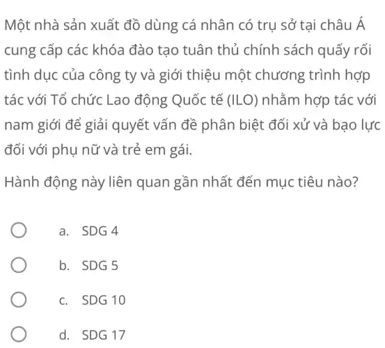 Một nhà sản xuất đồ dùng cá nhân có trụ sở tại châu Á
cung cấp các khóa đào tạo tuân thủ chính sách quấy rối
tình dục của công ty và giới thiệu một chương trình hợp
tác với Tổ chức Lao động Quốc tế (ILO) nhằm hợp tác với
nam giới để giải quyết vấn đề phân biệt đối xử và bạo lực
đối với phụ nữ và trẻ em gái.
Hành động này liên quan gần nhất đến mục tiêu nào?
a. SDG 4
b. SDG 5
c. SDG 10
d. SDG 17