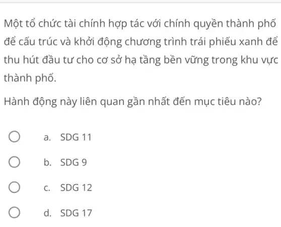 Một tổ chức tài chính hợp tác với chính quyền thành phố
để cấu trúc và khởi động chương trình trái phiếu xanh để
thu hút đầu tư cho cơ sở hạ tầng bền vững trong khu vực
thành phố.
Hành động này liên quan gần nhất đến mục tiêu nào?
a. SDG 11
b. SDG 9
c. SDG 12
d. SDG17