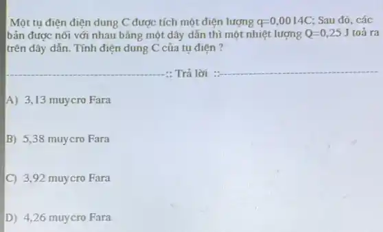 Một tụ điện điện dung C được tích một điện lượng q=0,0014C Sau đó, các
bản được nối với nhau bằng một dây dẫn thì một nhiệt lượng Q=0,25J toả ra
trên dây dẫn. Tính điện dung C của tụ điên ?
__ Trả lời
__
A) 3,13 muycro Fara
B) 5,38 muycro Fara
C 3,92 muycro Fara
D) 4,26 muycro Fara