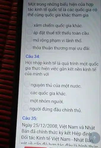 Một trong những biểu hiện của hợp
tác kinh tế quốc tế là các quốc gia có
thể cùng quốc gia khác tham gia
xâm chiếm quốc gia khác.
áp đặt thuế tốt thiểu toàn cầu.
mở rộng phạm vi lãnh thổ.
thỏa thuận thương mại ưu đãi.
Câu 34:
Hội nhập kinh tế là quá trình một quốc
gia thực hiện việc gắn kết nền kinh tế
của mình với
nguyên thủ của một nước.
các quốc gia khác.
một nhóm người.
người đứng đầu chính thủ.
Câu 35:
Ngày 25/12/2008, Việt Nam và Nhật
Bản đã chính thức ký kết Hiệp định
Đối tác Kinh tế Việt Nam - Nhật Bản,
vát và nân đô hơn tán đầu là hinh thirn