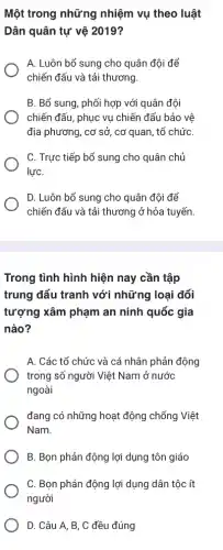 Một trong những nhiệm vụ theo luật
Dân quân tự vệ 2019?
A. Luôn bổ sung cho quân đội để
chiến đấu và tải thương.
B. Bổ sung, phối hợp với quân đội
chiến đấu, phục vụ chiến đấu bảo vệ
địa phương, cơ sở , cơ quan, tổ chức
C. Trực tiếp bổ sung cho quân chủ
lựC.
D. Luôn bổ sung cho quân đội để
chiến đấu và tải thương ở hỏa tuyến.
Trong tình hình hiện nay cần tập
trung đấu tranh với những loại đối
tượng xâm phạm an ninh quốc gia
nào?
A. Các tổ chức và cá nhân phản động
trong số người Việt Nam ở nước
ngoài
đang có những hoạt động chống Việt
Nam.
B. Bọn phản động lợi dụng tôn giáo
C. Bọn phản động lợi dụng dân tộc ít
người
D. Câu A, B, C đều đúng