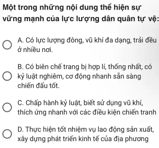 Một trong những nội dung thể hiện sự
vững mạnh của lực : lượng dân quân tự vệ:
A. Có lực lượng đông, vũ khí đa dạng, trải đều
ở nhiều nơi.
B. Có biên chế trang bị hợp lí,thống nhất, có
kỷ luật nghiêm , cơ động nhanh sǎn sàng
chiến đấu tốt.
C. Chấp hành kỷ luật, biết sử dụng vũ khí,
thích ứng nhanh với các điều kiện chiến tranh
D. Thực hiện tốt nhiệm vụ lao động sản xuất,
xây dựng phát triển kinh tế của địa phương