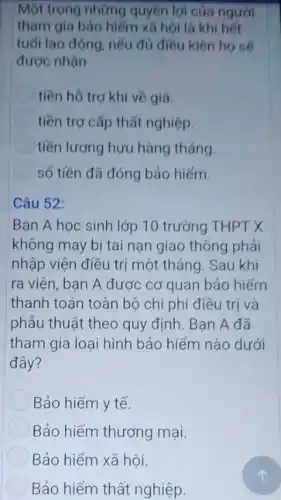 Một trong những quyền lợi của người
tham gia bảo hiểm xã hội là khi hết
tuổi lao động, nếu đủ điều kiện họ sẽ
được nhận
tiền hô trợ khi về già
tiền trợ cấp thất nghiệp.
tiền lương hưu hàng tháng
số tiền đã đóng bảo hiếm.
Câu 52:
Bạn A học sinh lớp 10 trưởng THPT X
không may bị tai nạn giao thông phải
nhập viện điều trị một tháng. Sau khi
ra viện, bạn A được cơ quan bảo hiếm
thanh toán toàn bộ chi phí điều trị và
phẩu thuật theo quy định. Bạn A đã
tham gia loại hình bảo hiếm nào dưới
đây?
Bảo hiểm y tế.
Bảo hiểm thương mại.
Bảo hiểm xã hội.
Bảo hiểm thất nghiệp.