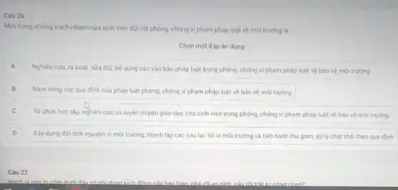 Một trong những trách nhiệm của sinh viên đôi với phòng, chống vi phạm pháp luật về môi trường là
Chọn một đáp án đúng
A A
Nghiên cứu, rà soát.sửa đối, bố sung các vǎn bản pháp luật trong phòng, chống vi phạm pháp luật về bảo vệ mó trường.
B Nǎm vững các quy định của pháp luật phòng, chống vi phạm pháp luật về bảo vệ môi trường B
C
Tổ chức học tập nghiên cứu và tuyên truyền giáo dục cho sinh viên trong phòng.chồng vi phạm pháp luật vẽ bảo vé môi trường
D Xây dựng đội tình nguyên vì môi trường, thành lập các câu lạc bộ vì môi trường và tiến hành thu gom, xử lý chất thái theo quy đinh D
Câu 27
Hành vi nào hicắm dưới đây có nói dung kích đông nây ban loan nhá rối an ninh nâu rồi trât