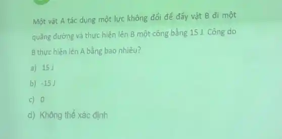 Một vật A tác dụng một lực không đổi để đẩy vật B đi một
quãng đường và thực hiện lên B một công bằng 15 J . Công do
B thực hiện lên A bằng bao nhiêu?
a) 15J
b) -15J
c) 0
d) Không thê xác định