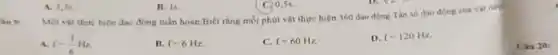 Một vật thực hiện dao động tuần hoàn Biết rằng mỗi phút vật thực hiện 360 dao động.Tàn số dao động của vật này
Theta _(1)
A f=(1)/(6)Hz
B. f=6Hz
C. f=60Hz.
D. f=120Hz
A. 1,5
B. Is.
C. 0,5s.