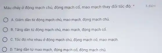 Máu chảy ở động mạch chủ, động mạch cố, mao mạch thay đối tốc độ:
A. Giảm dần từ động mạch chủ, mao mạch, động mạch chủ.
B. Tǎng dần từ động mạch chủ, mao mạch, động mạch cổ.
C. Tốc đô như nhau ở động mạch chủ, động mạch cổ , mao mạch.
D. Tǎng dần từ mao mạch, động mạch cổ, động mạch chủ.
5 điểm