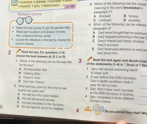 Multiple choice
(
Read the text quickly to get the general idea.
Read each question and answer choices,
then underline the key words.
Locate the reference in the text to choose the
correct answer.
2 Read the text For questions (1-4)
choose the best answers (A, B, C or D).
1 Which of the following can be the best title
for the text?
A An Impossible Task
B Chasing Glory
C Close to Gold
D One Last Chance
2 What had Gary done by the time he was
twenty-two years old?
A He had won four gold medals.
B He had set several records.
C He had competed in the Olympics.
D He had learned about his diabetes.
3 Which of the following has the closest
meaning to the word devastated in
paragraph 2?
A shocked	B furious
C confused	D doubtful
4 Which of the following can be inferred
paragraph 4?
A Gary never thought that he could succ
B Gary stopped swimming in the year 2
C Gary's friends and family doubted
Gary's success.
D Gary never paid attention to what pec
said about him.
3 Read the text again and decide if eac
of the statements (1-4) is T (true) or F (fals
1 Gary had natural swimming talent
to begin with.
__
2 A year before the 2000 Olympics,
Gary's health condition made it
easy for him to train.	__
3 Gary didn't have much success
at the 2000 Olympics in Sydney. __
4 Gary competed in three different
Olympic events.
__