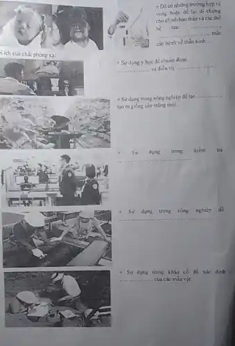 n ích của chất phóng xạ:
+Dbar (D) có những trường hợp tử
vong hoặc để lại di chứng
cho chính bản thân và các thế
hệ sau:
__
__ __ .... mǎc
các bệnh về thần kinh __
+ Sữ dụng y học để chuẩn đoán
__ và điều trị ..
__
+ Sử dụng trong nông nghiệp để tạo
__
tạo ra giống cây trồng mới.
Sử dụng trong kiểm tra
__
t Sử dụng trong công nghiệp để
__
+Sir dụng trong khảo cổ để xác định
__ của các mẫu vật.