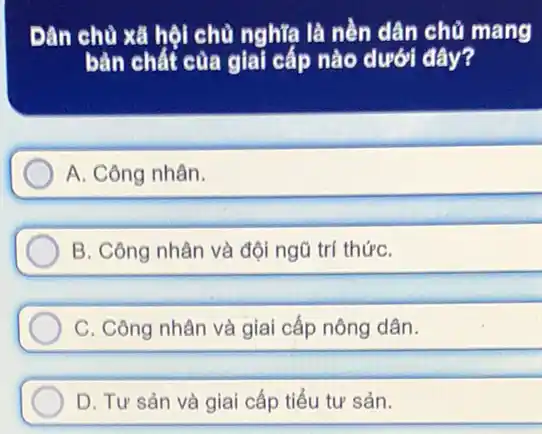 Đân chủ xã hội chủ nghĩa là nền dân chủ mang
bàn chất của giai cấp nào dưới đây?
A. Công nhân.
B. Công nhân và đội ngũ trí thứC.
C. Công nhân và giai cấp nông dân.
D. Tư sản và giai cấp tiểu tư sản.