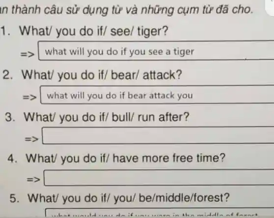 n thành câu sử dụng từ và những cụm từ đã cho
1. What/ you do if/ see/tiger?
=> what will you do if you see a tiger
2. What/ you do if/bear/attack?
=> what will you do if bear attack you
3. What/ you do if/ bull/run after?
square 
4. What/you do if/have more free time?
=> square 
5. What/you do if/you be/middle/forest?
in the middl