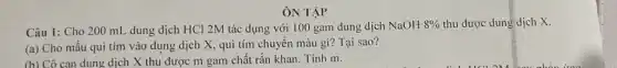 ÔN TẬP
Câu 1: Cho 200 mL dung dịch HCl 2M tác dụng với 100 gam dung dịch NaOH8%  thu được dung dịch x.
(a) Cho mẫu quì tím vào dung dịch X, quì tím chuyển màu gì? Tại sao?
(b) Cô can dung dịch X thu được m gam chất rắn khan. Tính m.