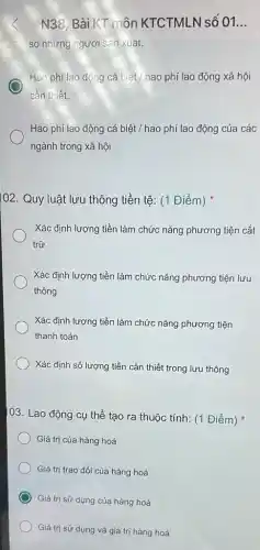 N38, Bài KT môn KTCTMLN số 01. __
so nhưng ngươi san xuat.
Hao phí lao động cá bihat (e)t/hao phí lao động xã hội
cần thiết.
Hao phí lao động cá biệt / hao phí lao động của các
ngành trong xã hội
102. Quy luật lưu thông tiền tệ: (1 Điểm)
Xác định lượng tiền làm chức nǎng phương tiện cất
trữ
Xác định lượng tiền làm chức nǎng phương tiện lưu
thông
Xác định lượng tiền làm chức nǎng phương tiện
thanh toán
Xác định số lượng tiền cần thiết trong lưu thông
03. Lao động cụ thể tạo ra thuộc tính: (1 Điểm)
Giá trị của hàng hoá
Giá trị trao đổi của hàng hoá
) Giá trị sử dụng của hàng hoá
Giá trị sử dụng và giá trị hàng hoá