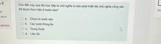 n3
ed
out of
question
Cho đến nay, quá độ trực tiếp từ chủ nghĩa tư bản phát triển lên chủ nghĩa cộng sản
đã được thực hiện ở nước nào?
a. Chưa có nước nào
b. Các nước Đông Âu
c. Trung Quốc
d. Liên Xô
Fir