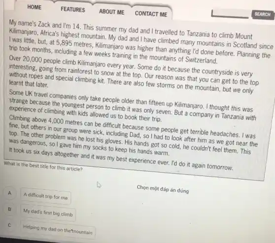 My name's Zack and I'm 14. This summer my dad and I travelled to Tanzania to climb Mount
Kilimanjaro, Africa's highest mountain. My dad and I have climbed many mountains in Scotland since
I was little, but , at 5,895 metres , Kilimanjaro was higher than anything I'd done before. Planning the
trip took months including a few weeks training in the mountains of Switzerland.
Over 20,000 people climb Kilimanjaro every year.Some do it because the countryside is very
interesting, going from rainforest to snow at the top. Our reason was that you can get to the top
ropes and special climbing kit. There are also few storms on the mountain, but we only learnt that later.
Some UK travel companies only take people older than fifteen up Kilimanjaro.thought this was
strange because the youngest person to climb it was only seven. But a company in Tanzania with
experience of climbing with kids allowed us to book their trip.
Climbing above 4,000 metres can be difficult because some people get terrible headaches I was
fine, but others in our group were sick including Dad, so I had to look after him as we got near the
top. The other problem was he lost his gloves. His hands got so cold, he couldn't feel them. This
was dangerous, so I gave him my socks to keep his hands warm.
It took us six days altogether and it was my best experience ever. I'd do it again tomorrow.
What is the best title for this article?
A
A difficult trip for me A
B
My dad's first big climb
)
Helping my dad on the mountain