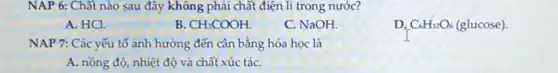 NAP 6: Chất nào sau đây không phải chất điện li trong nước?
A. HCl.
B CH_(3)COOH.
C. NaOH.
D. C_(6)H_(12)O_(6) (glucose).
NAP 7: Các yếu tố ảnh hưởng đến cân bằng hóa học là
A. nồng độ, nhiệt độ và chất xúc táC.