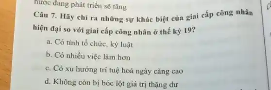 nước đang phát triển sẽ tǎng
Câu 7. Hãy chi ra những sự khác biệt của giai cấp công nhân
hiện đại so với giai cấp công nhân ở thế kỷ 19?
a. Có tính tổ chức, kỷ luật
b. Có nhiều việc làm hơn
c. Có xu hướng trí tuệ hoá ngày càng cao
d. Không còn bị bóc lột giá trị thặng dư