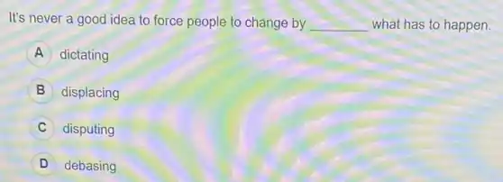 It's never a good idea to force people to change by __ what has to happen.
A dictating
B displacing
C disputing
debasing