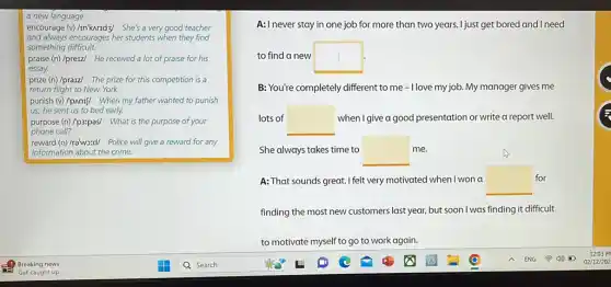 a new language.
encourage (v)/mkuridzy She's a very good teacher
and always encourages her students when they find
something difficult.
praise (n)/preiz/ He received a lot of praise for his
essay.
prize (n)/praiz/ The prize for this competition is a
return flight to New York.
punish (v)/pAnIf/ When my father wanted to punish
us, he sent us to bed early.
purpose (n)/p3:pas/ What is the purpose of your
phone call?
reward (n)/raws:d/ Police will give a reward for any
information about the crime.
A: I never stay in one job for more than two years. I just get bored and I need
to find a new square 
B: You're completely different to me -Ilove my job. My manager gives me
lots of square  when I give a good presentation or write a report well.
She always takes time to square  me.
A: That sounds great.I felt very motivated when I won a square  for
finding the most new customers last year, but soon I was finding it difficult
to motivaté myself to go to work again.