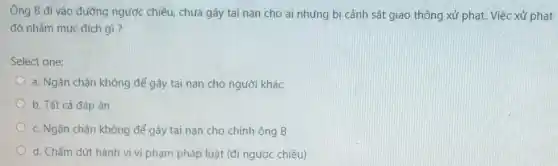 Ông B đi vào đường ngược chiều, chưa gây tai nạn cho ai nhưng bị cảnh sát giao thông xử phạt. Việc xử phạt
đó nhằm mục đích gì?
Select one:
a. Ngǎn chặn không để gây tai nạn cho người khác
b. Tất cả đáp án
c. Ngǎn chặn không để gây tai nạn cho chính ông B
d. Chấm dứt hành vi vi phạm pháp luật (đi ngược chiều)