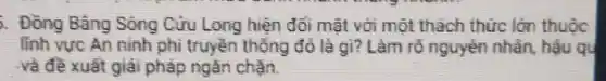 . Đồng Bảng Sóng Cửu Long hiện đỏi mặt với một thách thức lớn thuộc
lĩnh vực An ninh phi truyền thống đó là gì?Làm rõ nguyên nhân, hậu qu
và đề xuất giải pháp ngǎn chắn