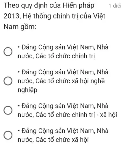 - Đảng Cộng sản Việt Nam, Nhà
nước, Các tổ chức xã hội
Theo quy định của Hiến pháp
2013, Hệ thống chính trị của Việt
Nam gồm:
- Đảng Cộng sản Việt Nam, Nhà
nước, Các : tổ chức chính trị
- Đảng Cộng sản Việt Nam, Nhà
nước, Các tổ chức xã hội nghề
nghiệp
- Đảng Cộng sản Việt Nam, Nhà
nước, Các tổ chức chính trị -xã hội
1 điể