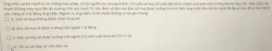 Ông Hiếu và bà Hanh là vợ chồng hợp pháp, có 02 người con chung là Đức (19 tuổi) và Huy (20 tuổi) đều khỏe manh và là sinh viên trường đại học Duy Tân. Nam 2022,bb
Hanh không may qua đời do dương tính với covid 19. Xác định số tiền mà Đức và Huy được hưởng thửa kế, biết rằng trước khi chết ba Hanh da lop di chúc đế loi toàn bó di
sản riêng là 3 tỷ đồng ông Hiếu Ngoài ra, ông Hiếu và bà Hanh không có tài sản chung.
A. Đức và Huy không được nhận thừa ke
B. Đức và Huy sẽ được hướng mỗi người 1 tỷ đồng
C. Đức và Huy sẽ được hưởng mỗi người 2/3 một suất thừa kế (2/3 x1 tỷ)
A D. Tất cà các đáp án trên đều sai