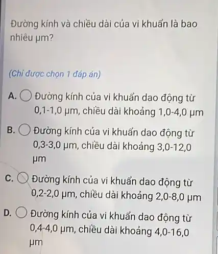 Đường kính và chiều dài của vi khuẩn là bao
nhiêu mu m
(Chỉ được chọn 1 đáp án)
A Đường kính của vi khuẩn dao động từ
0,1-1,0 ụm, chiều dài khoảng 1,0-4,0mu m
B Đường kính của vi khuẩn dao động từ
0,3-3,0 jim , chiều dài khoảng 3,0-12
mu m
C Đường kính của vi khuẩn dao động từ
0,2-2,0mu m chiều dài khoảng 2,0-8,0mu m
D
Đường kính của vi khuẩn dao động từ
0,4-40 ụm, chiều dài khoảng 4,0-60