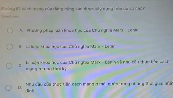 Đường lối cách mạng của đảng cộng sản được xây dựng trên cơ sở nào?
Select one:
A. Phương pháp luận khoa học của Chủ nghĩa Marx - Lenin
B. Líluận khoa học của Chủ nghĩa Marx - Lenin
C.
Lí luận khoa học của Chủ nghĩa Marx - Lenin và nhu cầu thực tiền cách
mạng ở từng thời kỳ
D.
Nhu cầu của thực tiền cách mạng ở mỗi nước trong những thời gian nhất
đinh