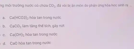 ng môi trường nước có chứa CO_(2) đá vôi bị ǎn mòn do phản ứng hóa học sinh ra __
a. Ca(HCO3)_(2) hòa tan trong nước
b. CaCO_(3) làm tǎng thể tích , gây nứt
C. Ca(OH)_(2) hòa tan trong nước
d. CaO hòa tan trong nước