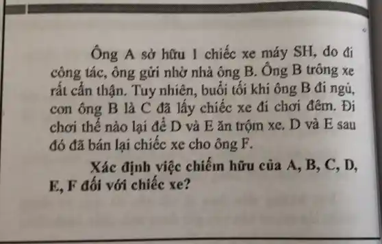 Ông A sở hữu 1 chiếc xe máy SH, do đi
công tác, ông gửi nhờ nhà ông B . Ông B trông xe
rất cẩn thận. Tuy nhiên, buổi tối khi ông B đi ngủ,
con ông B là C đã lấy chiếc xe đi chơi đêm . Đi
chơi thế nào lại để D và E ǎn trộm xe. D và E sau
đó đã bán lại chiếc xe cho ông P.
Xác định việc chiếm hữu của A., B, C, D.
E, F đối với chiếc xe?