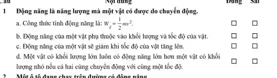 Đúng Sal
1 Động nǎng là nǎng lượng mà một vật có được do chuyển động.
a. Công thức tính động nǎng là: W_(d)=(1)/(2)mv^2
square 
square 
b. Động nǎng của một vật phụ thuộc vào khối lượng và tốc độ của vật.
square 
square 
c. Động nǎng của một vật sẽ giảm khi tốc độ của vật tǎng lên.
square 
square 
d. Một vật có khối lượng lớn luôn có động nǎng lớn hơn một vật có khối
lượng nhỏ nếu cả hai cùng chuyển động với cùng một tốc độ.
square 
square