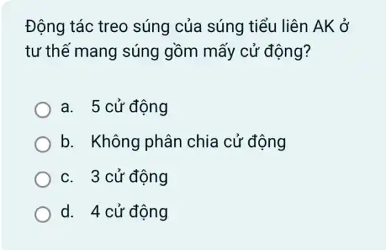 Động tác treo súng của súng tiểu liên AK ở
tư thế mang súng gồm mấy cử động?
a. 5 cử động
b. Không phân chia cử động
c. 3 cử động
d. 4 cử động